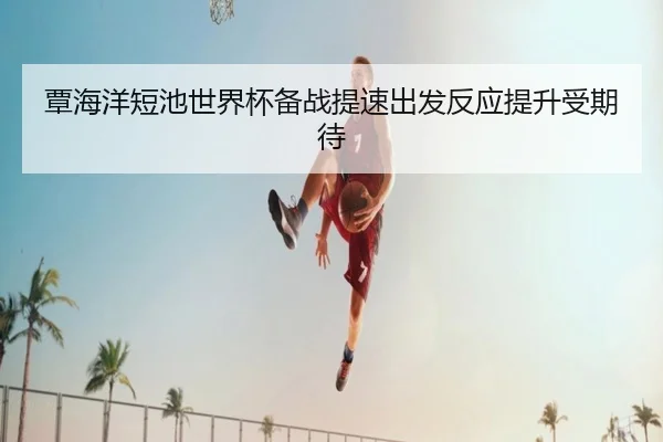 覃海洋短池世界杯备战提速出发反应提升受期待