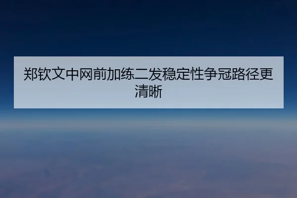 郑钦文中网前加练二发稳定性争冠路径更清晰