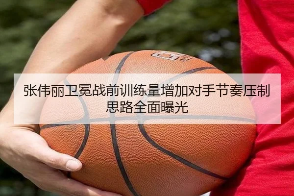 张伟丽卫冕战前训练量增加对手节奏压制思路全面曝光